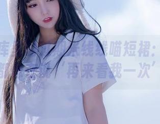 高清图库里的过期米线线喵短裙：每一张都像在说‘再来看我一次’